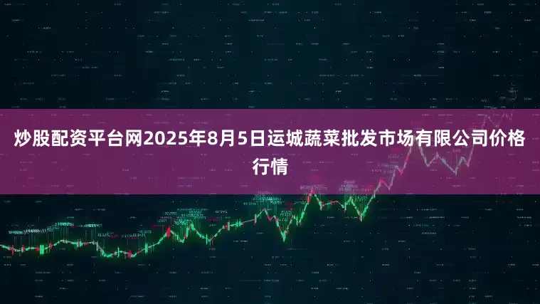 炒股配资平台网2025年8月5日运城蔬菜批发市场有限公司价格行情