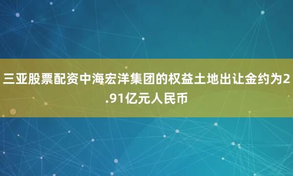 三亚股票配资中海宏洋集团的权益土地出让金约为2.91亿元人民币