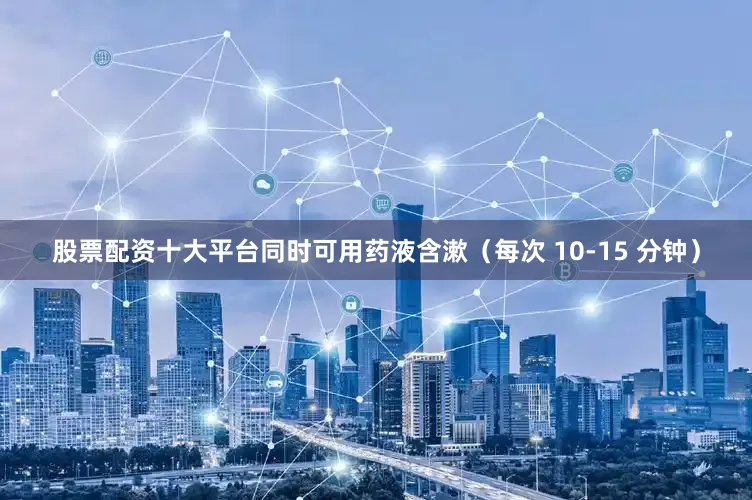 股票配资十大平台同时可用药液含漱（每次 10-15 分钟）