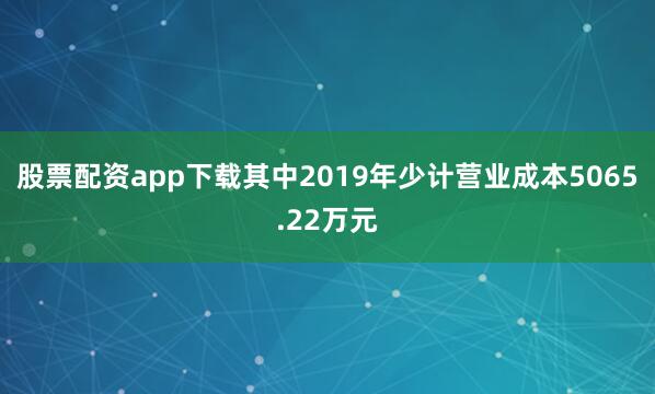 股票配资app下载其中2019年少计营业成本5065.22万元